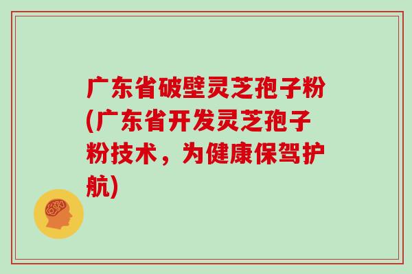 广东省破壁灵芝孢子粉(广东省开发灵芝孢子粉技术，为健康保驾护航)