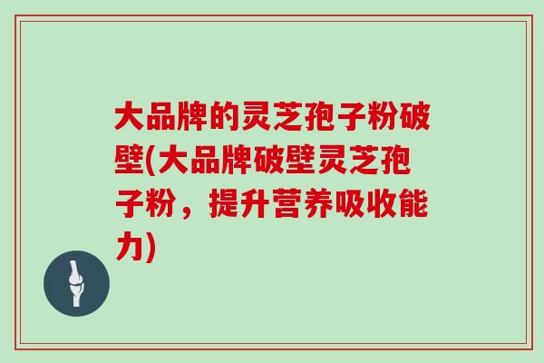 大品牌的灵芝孢子粉破壁(大品牌破壁灵芝孢子粉，提升营养吸收能力)