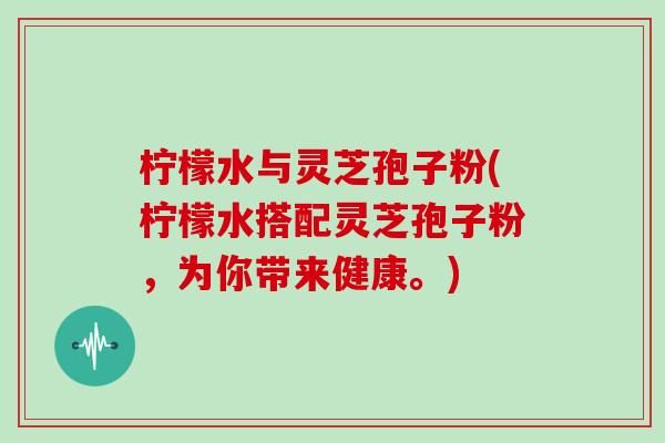 柠檬水与灵芝孢子粉(柠檬水搭配灵芝孢子粉，为你带来健康。)