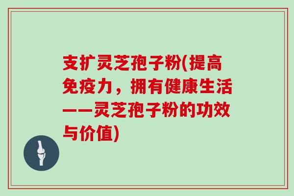 支扩灵芝孢子粉(提高免疫力，拥有健康生活——灵芝孢子粉的功效与价值)