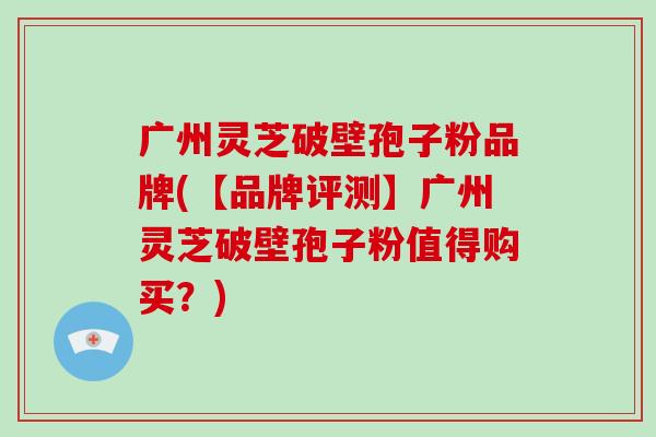 广州灵芝破壁孢子粉品牌(【品牌评测】广州灵芝破壁孢子粉值得购买？)