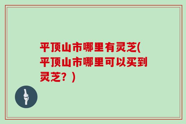 平顶山市哪里有灵芝(平顶山市哪里可以买到灵芝？)