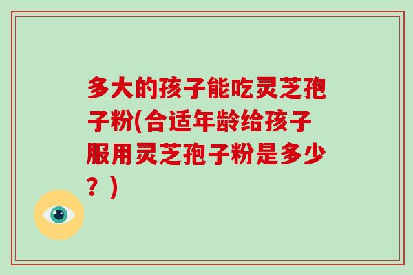 多大的孩子能吃灵芝孢子粉(合适年龄给孩子服用灵芝孢子粉是多少?)-第1张图片-灵芝大师 多大的孩子能吃灵芝孢子粉(合适年龄给孩子服用灵芝孢子粉是多少?)-第1张图片-灵芝大师