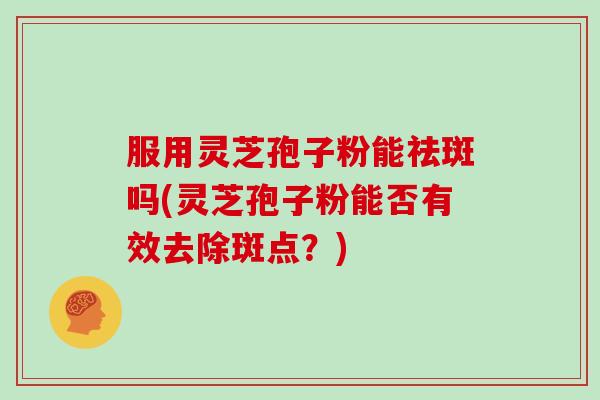 服用灵芝孢子粉能祛斑吗(灵芝孢子粉能否有效去除斑点？)