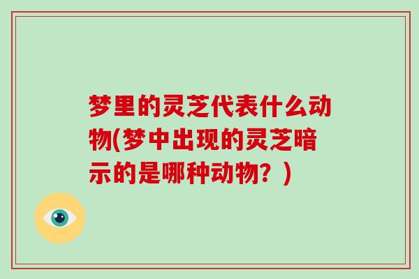 梦里的灵芝代表什么动物(梦中出现的灵芝暗示的是哪种动物？)