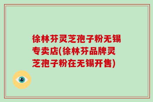 徐林芬灵芝孢子粉无锡专卖店(徐林芬品牌灵芝孢子粉在无锡开售)