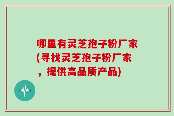 哪里有灵芝孢子粉厂家(寻找灵芝孢子粉厂家，提供高品质产品)