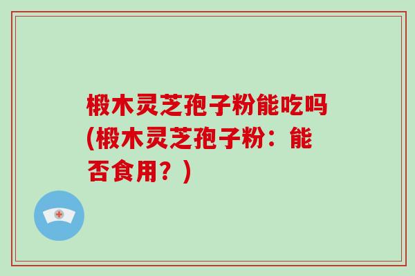椴木灵芝孢子粉能吃吗(椴木灵芝孢子粉：能否食用？)