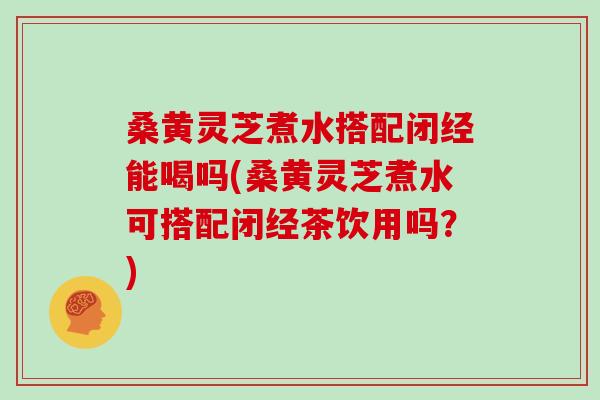 桑黄灵芝煮水搭配闭经能喝吗(桑黄灵芝煮水可搭配闭经茶饮用吗？)