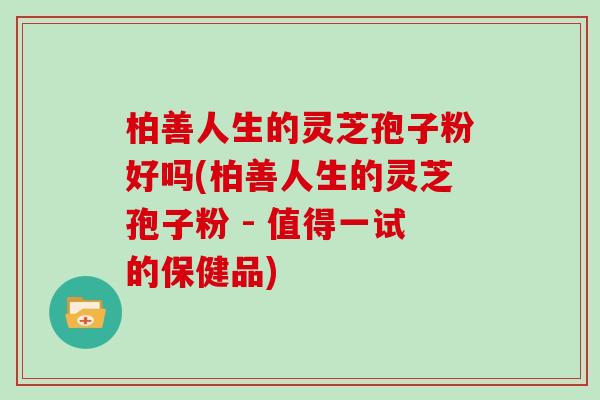 柏善人生的灵芝孢子粉好吗(柏善人生的灵芝孢子粉 - 值得一试的保健品)