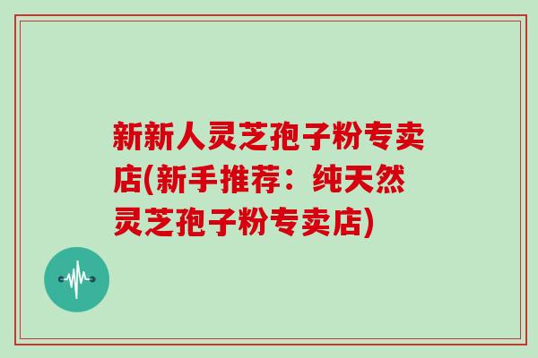新新人灵芝孢子粉专卖店(新手推荐：纯天然灵芝孢子粉专卖店)