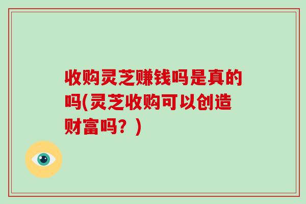 收购灵芝赚钱吗是真的吗(灵芝收购可以创造财富吗？)