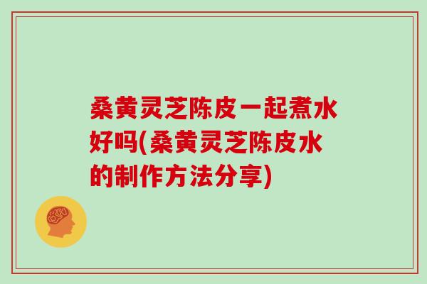 桑黄灵芝陈皮一起煮水好吗(桑黄灵芝陈皮水的制作方法分享)