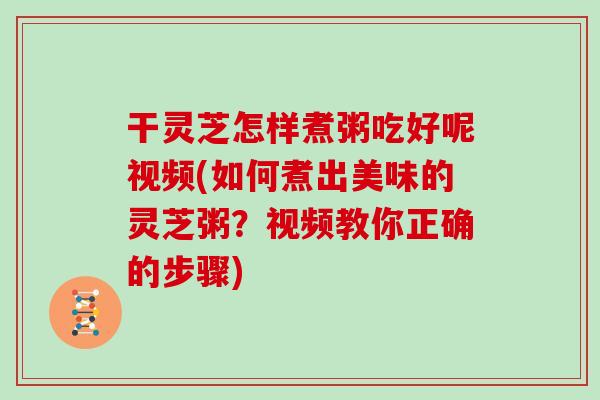 干灵芝怎样煮粥吃好呢视频(如何煮出美味的灵芝粥？视频教你正确的步骤)