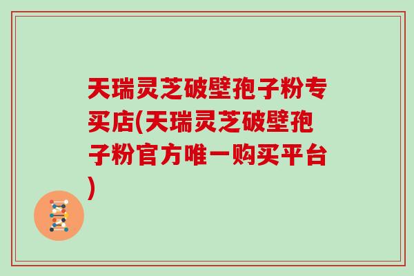天瑞灵芝破壁孢子粉专买店(天瑞灵芝破壁孢子粉官方唯一购买平台)