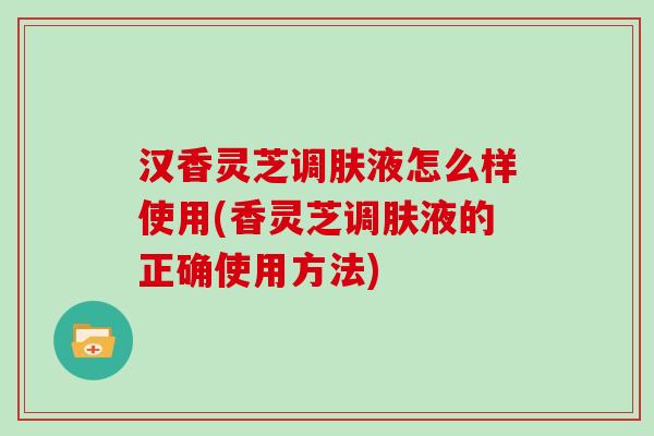 汉香灵芝调肤液怎么样使用(香灵芝调肤液的正确使用方法)