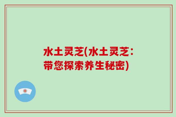 水土灵芝(水土灵芝：带您探索养生秘密)