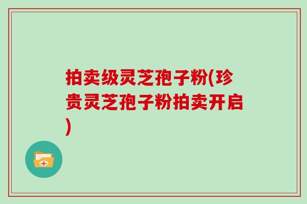 拍卖级灵芝孢子粉(珍贵灵芝孢子粉拍卖开启)
