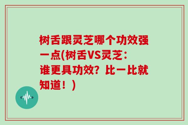 树舌跟灵芝哪个功效强一点(树舌VS灵芝：谁更具功效？比一比就知道！)