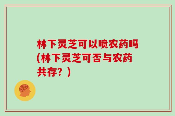 林下灵芝可以喷农药吗(林下灵芝可否与农药共存？)