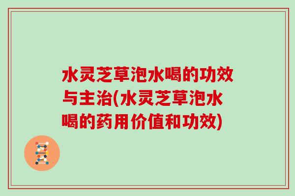 水灵芝草泡水喝的功效与主治(水灵芝草泡水喝的药用价值和功效)