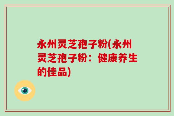 永州灵芝孢子粉(永州灵芝孢子粉：健康养生的佳品)