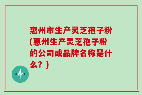 惠州市生产灵芝孢子粉(惠州生产灵芝孢子粉的公司或品牌名称是什么？)