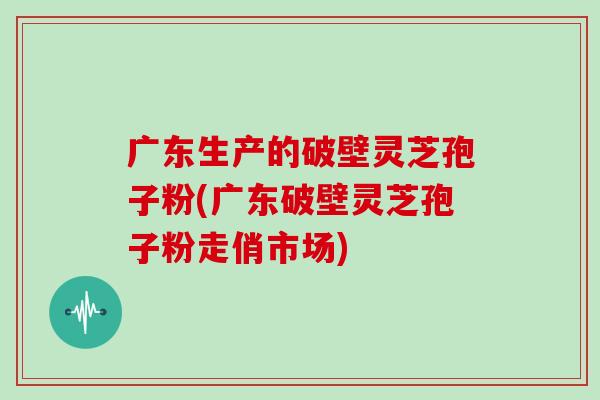 广东生产的破壁灵芝孢子粉(广东破壁灵芝孢子粉走俏市场)