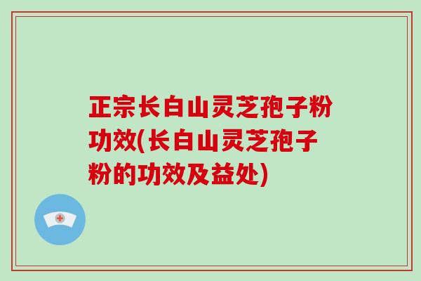 正宗长白山灵芝孢子粉功效(长白山灵芝孢子粉的功效及益处)