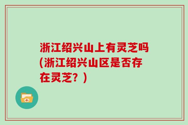 浙江绍兴山上有灵芝吗(浙江绍兴山区是否存在灵芝？)