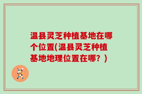 温县灵芝种植基地在哪个位置(温县灵芝种植基地地理位置在哪？)