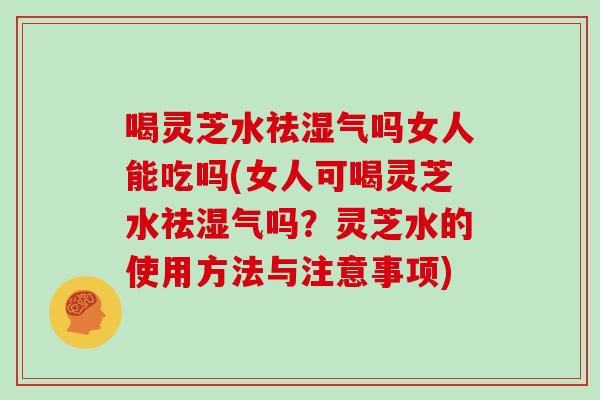 喝灵芝水祛湿气吗女人能吃吗(女人可喝灵芝水祛湿气吗？灵芝水的使用方法与注意事项)