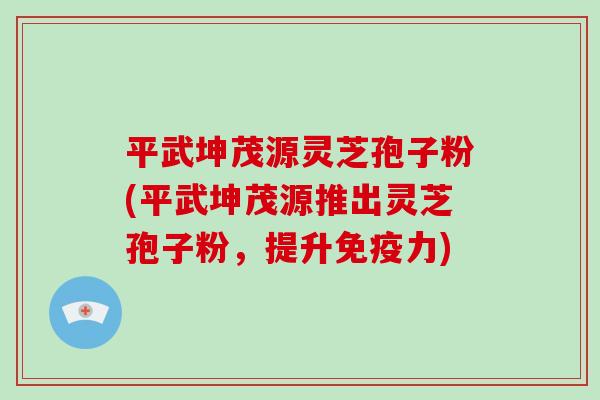 平武坤茂源灵芝孢子粉(平武坤茂源推出灵芝孢子粉，提升免疫力)
