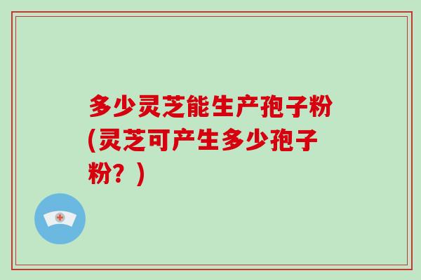 多少灵芝能生产孢子粉(灵芝可产生多少孢子粉?)-第1张图片-灵芝大师 多少灵芝能生产孢子粉(灵芝可产生多少孢子粉?)-第1张图片-灵芝大师
