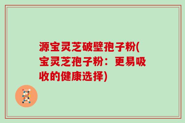 源宝灵芝破壁孢子粉(宝灵芝孢子粉：更易吸收的健康选择)
