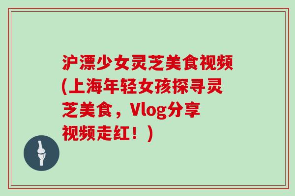 沪漂少女灵芝美食视频(上海年轻女孩探寻灵芝美食，Vlog分享视频走红！)