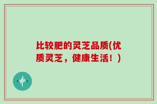 比较肥的灵芝品质(优质灵芝，健康生活！)