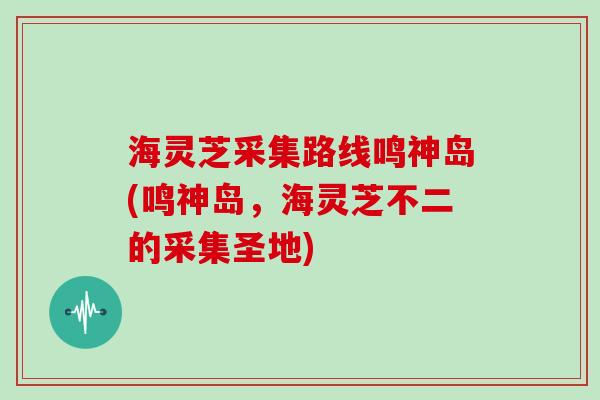 海灵芝采集路线鸣神岛(鸣神岛，海灵芝不二的采集圣地)