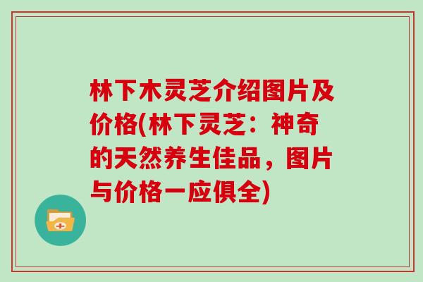 林下木灵芝介绍图片及价格(林下灵芝：神奇的天然养生佳品，图片与价格一应俱全)