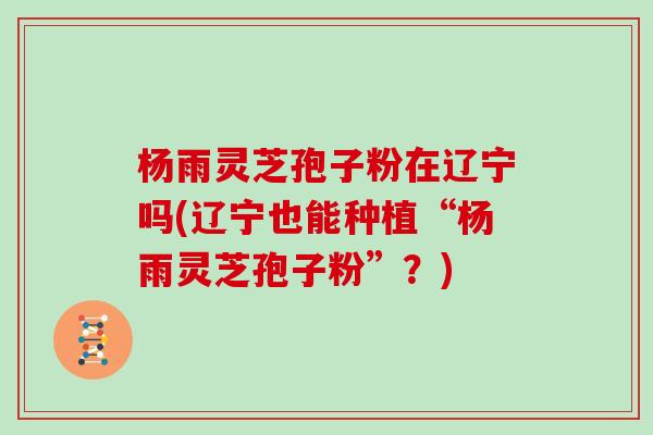 杨雨灵芝孢子粉在辽宁吗(辽宁也能种植“杨雨灵芝孢子粉”？)