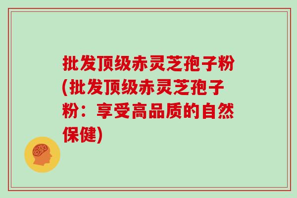 批发顶级赤灵芝孢子粉(批发顶级赤灵芝孢子粉：享受高品质的自然保健)