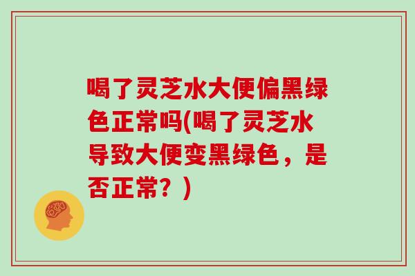 喝了灵芝水大便偏黑绿色正常吗(喝了灵芝水导致大便变黑绿色，是否正常？)