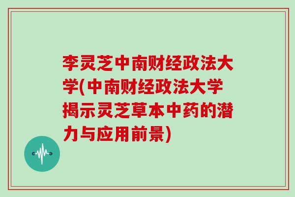 李灵芝中南财经政法大学(中南财经政法大学揭示灵芝草本中药的潜力与应用前景)