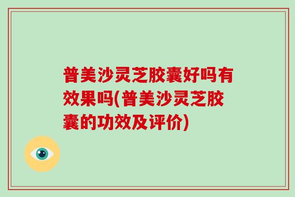 普美沙灵芝胶囊好吗有效果吗(普美沙灵芝胶囊的功效及评价)