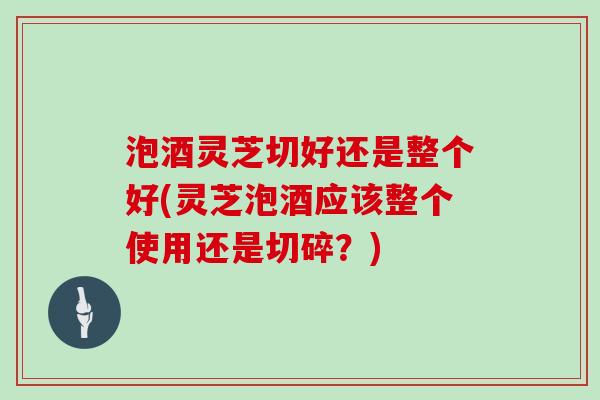 泡酒灵芝切好还是整个好(灵芝泡酒应该整个使用还是切碎?)-第1张图片-灵芝大师 泡酒灵芝切好还是整个好(灵芝泡酒应该整个使用还是切碎?)-第1张图片-灵芝大师