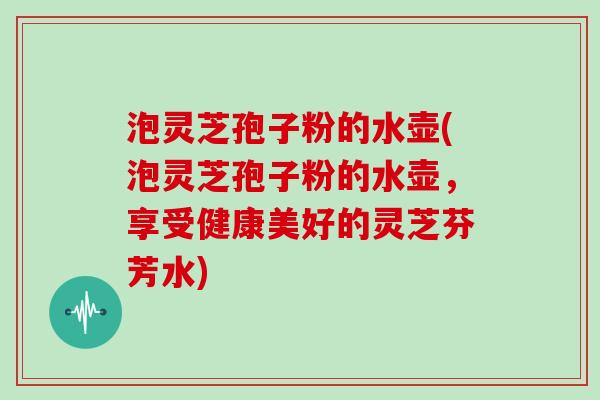 泡灵芝孢子粉的水壶(泡灵芝孢子粉的水壶，享受健康美好的灵芝芬芳水)