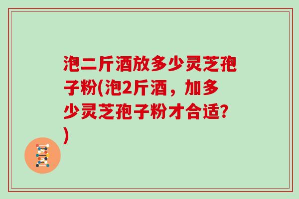 泡二斤酒放多少灵芝孢子粉(泡2斤酒，加多少灵芝孢子粉才合适？)
