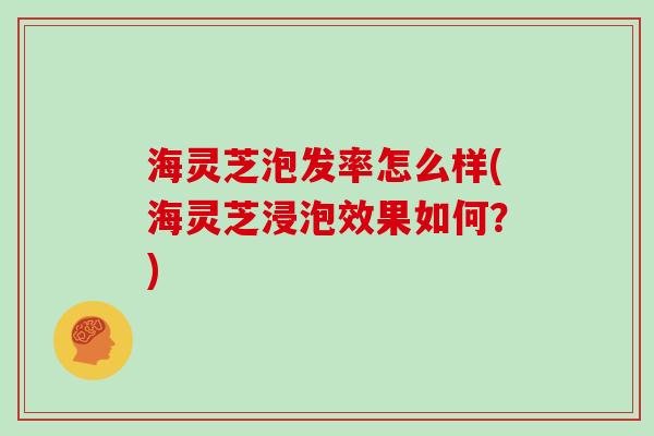 海灵芝泡发率怎么样(海灵芝浸泡效果如何？)