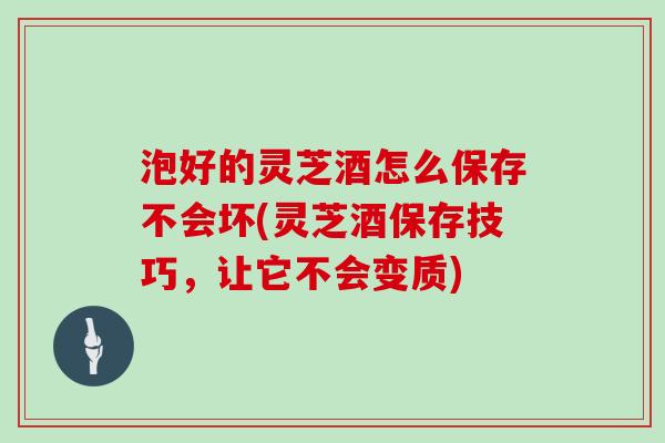 泡好的灵芝酒怎么保存不会坏(灵芝酒保存技巧，让它不会变质)