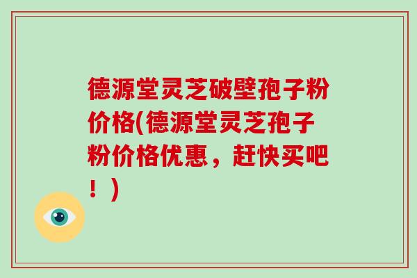 德源堂灵芝破壁孢子粉价格(德源堂灵芝孢子粉价格优惠，赶快买吧！)
